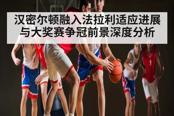 汉密尔顿融入法拉利适应进展与大奖赛争冠前景深度分析