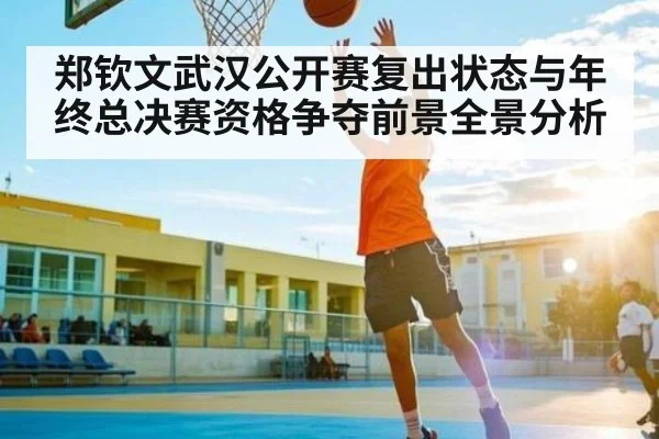 郑钦文武汉公开赛复出状态与年终总决赛资格争夺前景全景分析