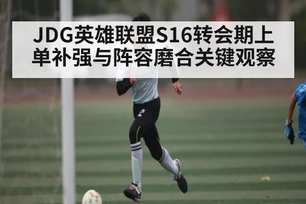 JDG英雄联盟S16转会期上单补强与阵容磨合关键观察