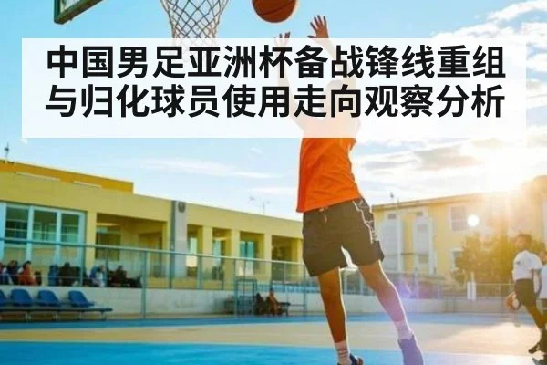 中国男足亚洲杯备战锋线重组与归化球员使用走向观察分析